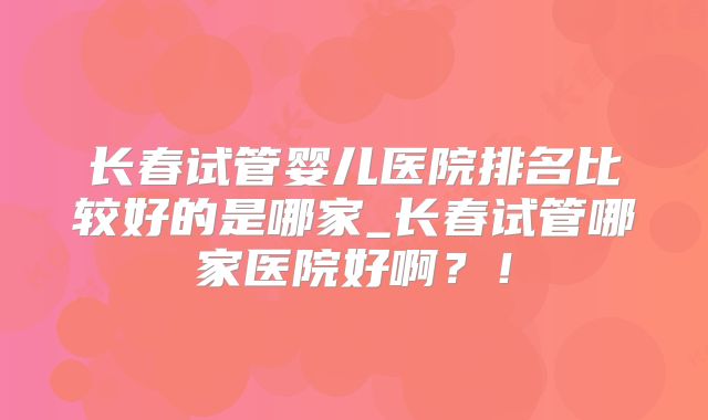长春试管婴儿医院排名比较好的是哪家_长春试管哪家医院好啊?!