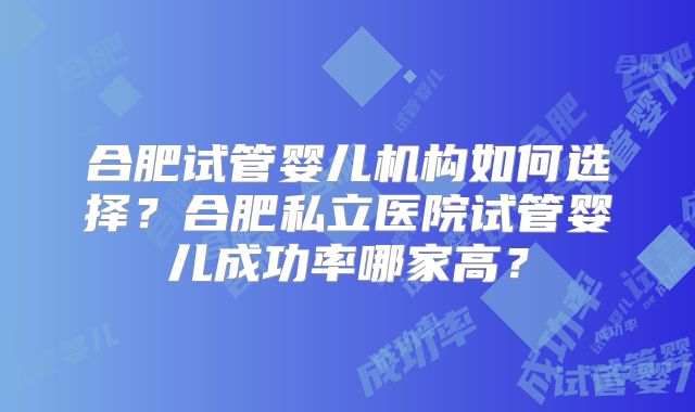 合肥试管婴儿机构如何选择?合肥私立医院试管婴儿成功率哪家高?