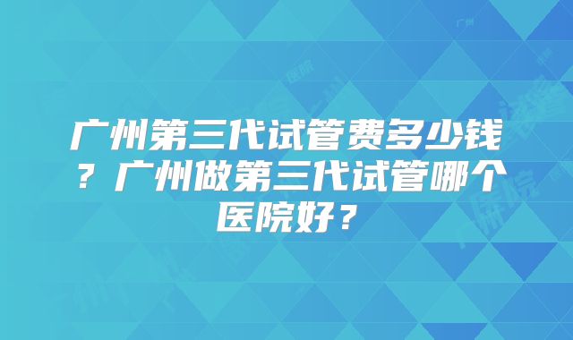 广州第三代试管费多少钱？广州做第三代试管哪个医院好？