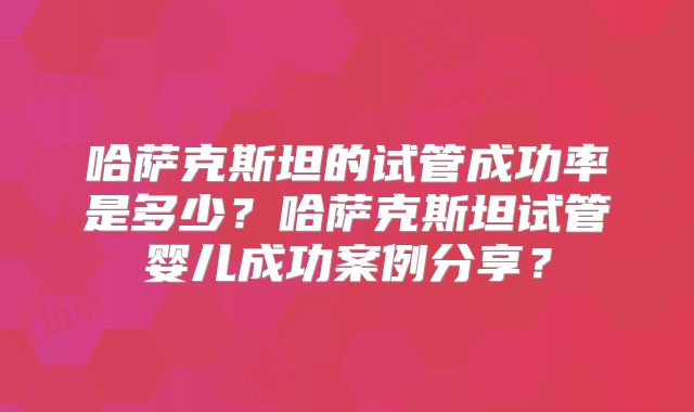 哈萨克斯坦的试管成功率是多少？哈萨克斯坦试管婴儿成功案例分享？