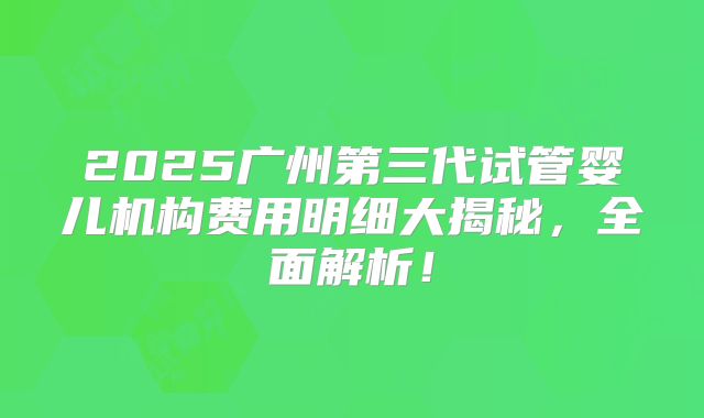 2025广州第三代试管婴儿机构费用明细大揭秘，全面解析！