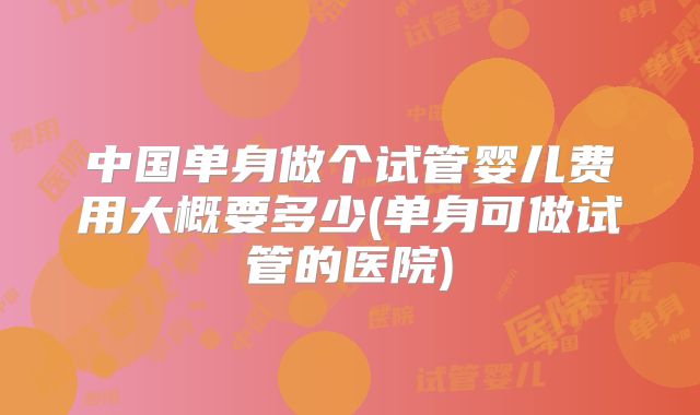 中国单身做个试管婴儿费用大概要多少(单身可做试管的医院)