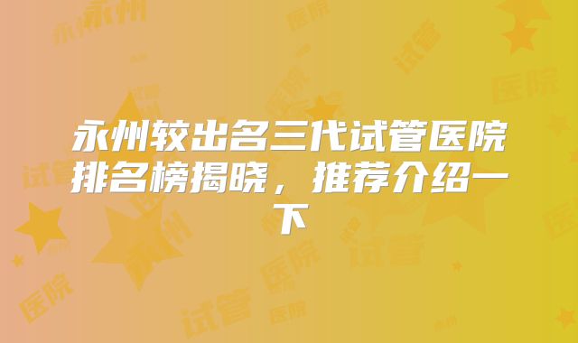 永州较出名三代试管医院排名榜揭晓,推荐介绍一下