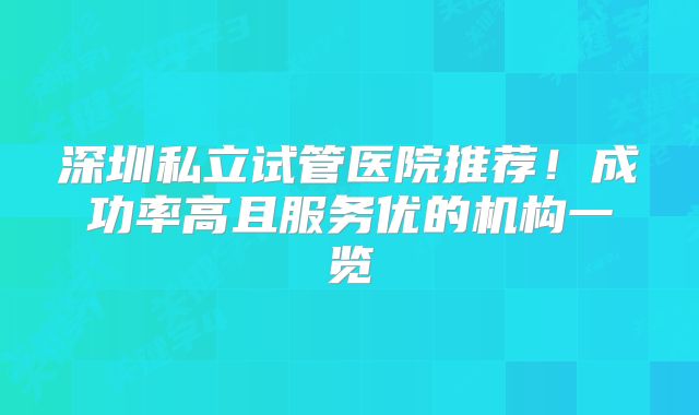 深圳私立试管医院推荐！成功率高且服务优的机构一览