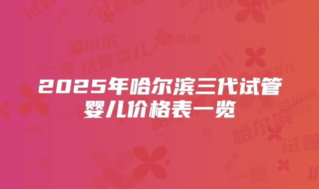 2025年哈尔滨三代试管婴儿价格表一览