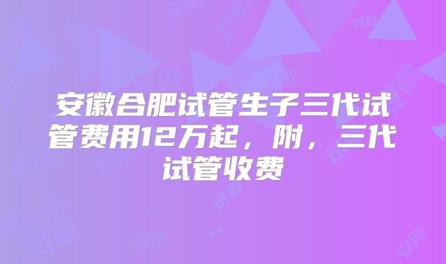 安徽合肥试管生子三代试管费用12万起，附，三代试管收费