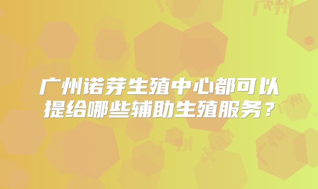 广州诺芽生殖中心都可以提给哪些辅助生殖服务？