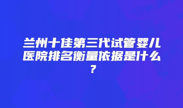 兰州十佳第三代试管婴儿医院排名衡量依据是什么?
