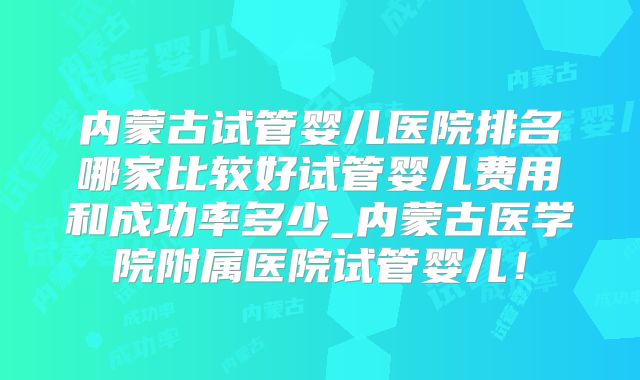 内蒙古试管婴儿医院排名哪家比较好试管婴儿费用和成功率多少_内蒙古医学院附属医院试管婴儿！