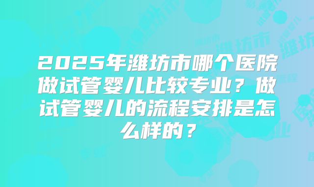 2025年潍坊市哪个医院做试管婴儿比较专业?做试管婴儿的流程安排是怎么样的?