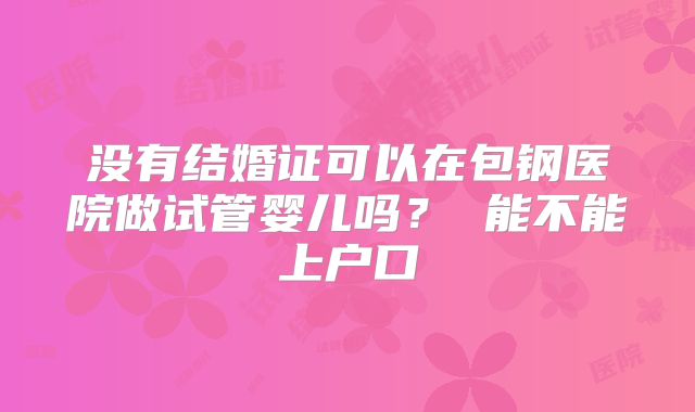 没有结婚证可以在包钢医院做试管婴儿吗? 能不能上户口