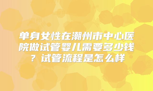 单身女性在潮州市中心医院做试管婴儿需要多少钱?试管流程是怎么样