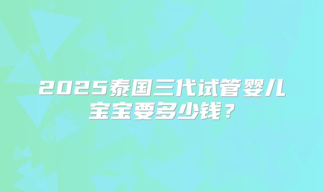 2025泰国三代试管婴儿宝宝要多少钱？