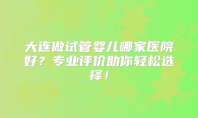 大连做试管婴儿哪家医院好?专业评价助你轻松选择!