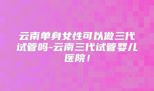 云南单身女性可以做三代试管吗-云南三代试管婴儿医院！