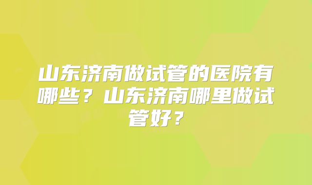 山东济南做试管的医院有哪些?山东济南哪里做试管好?