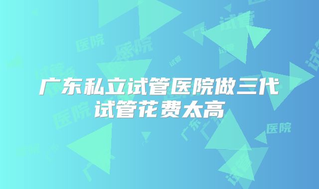 广东私立试管医院做三代试管花费太高