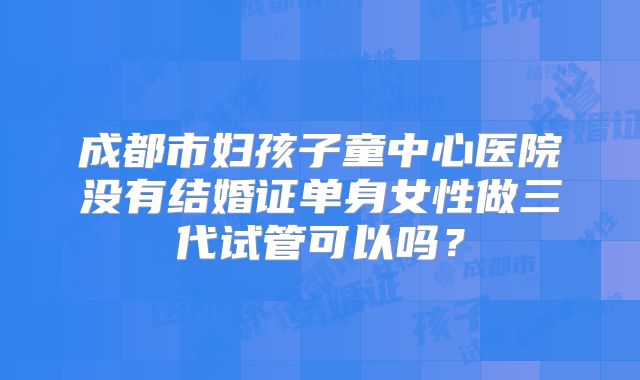成都市妇孩子童中心医院没有结婚证单身女性做三代试管可以吗?