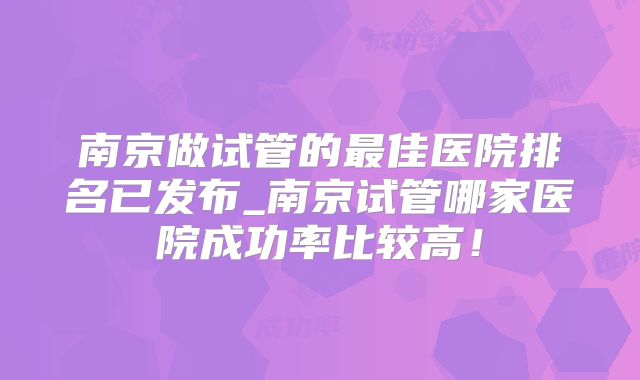 南京做试管的最佳医院排名已发布_南京试管哪家医院成功率比较高！