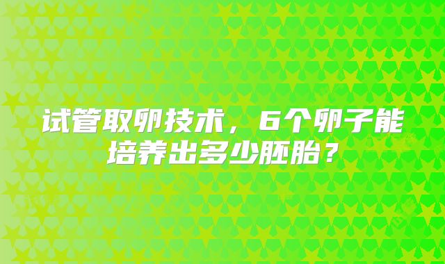试管取卵技术，6个卵子能培养出多少胚胎？