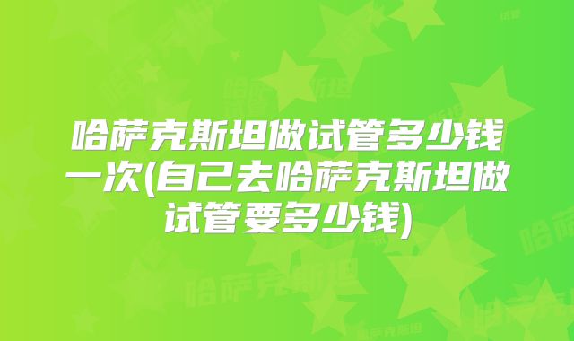 哈萨克斯坦做试管多少钱一次(自己去哈萨克斯坦做试管要多少钱)