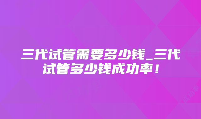 三代试管需要多少钱_三代试管多少钱成功率！