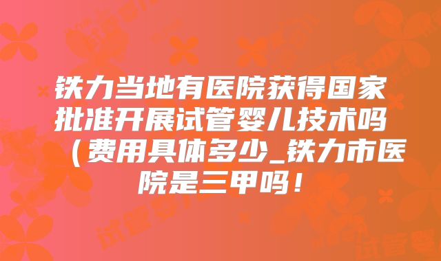 铁力当地有医院获得国家批准开展试管婴儿技术吗（费用具体多少_铁力市医院是三甲吗！