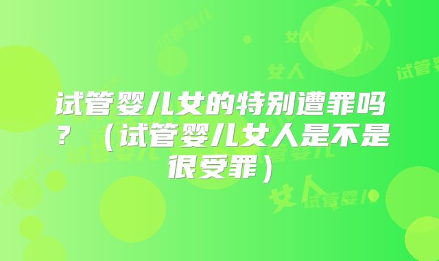 试管婴儿女的特别遭罪吗？（试管婴儿女人是不是很受罪）