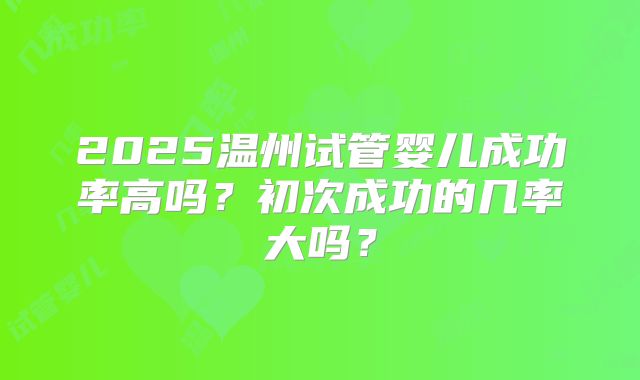 2025温州试管婴儿成功率高吗？初次成功的几率大吗？