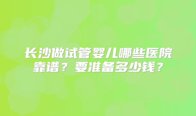 长沙做试管婴儿哪些医院靠谱？要准备多少钱？