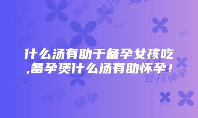 什么汤有助于备孕女孩吃,备孕煲什么汤有助怀孕!