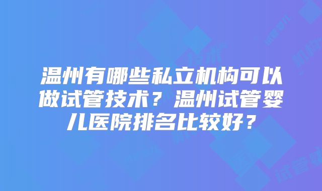 温州有哪些私立机构可以做试管技术？温州试管婴儿医院排名比较好？
