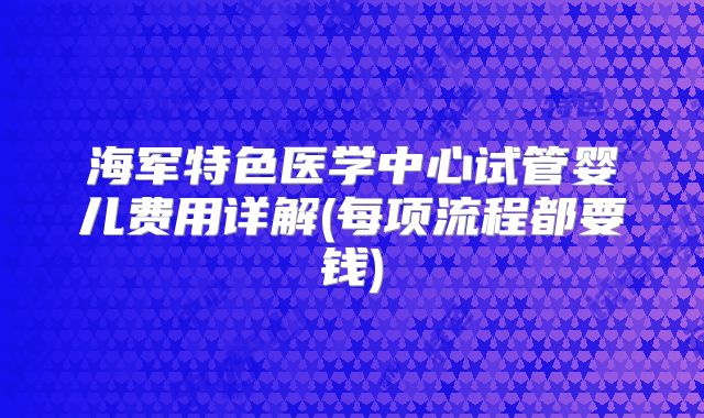 海军特色医学中心试管婴儿费用详解(每项流程都要钱)