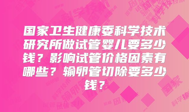 国家卫生健康委科学技术研究所做试管婴儿要多少钱?影响试管价格因素有哪些?输卵管切除要多少钱?