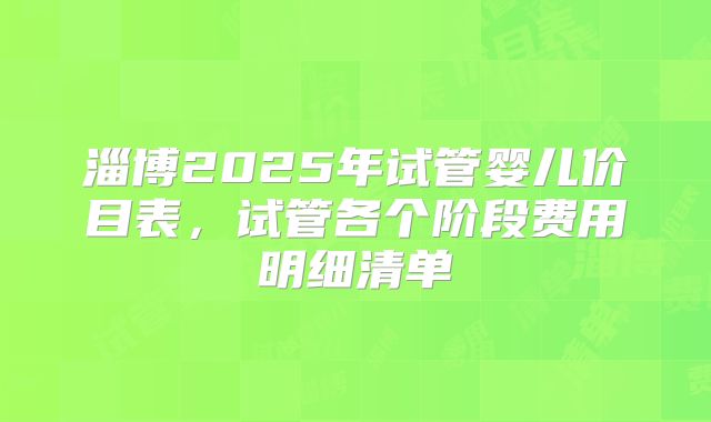 淄博2025年试管婴儿价目表，试管各个阶段费用明细清单