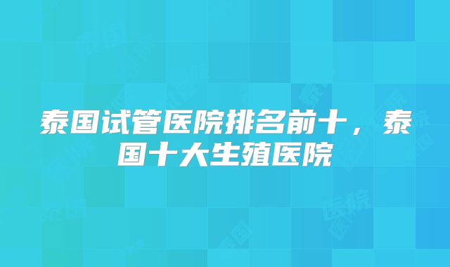 泰国试管医院排名前十，泰国十大生殖医院