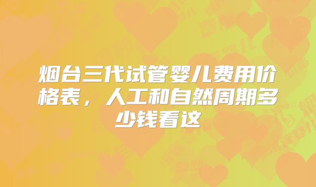 烟台三代试管婴儿费用价格表,人工和自然周期多少钱看这