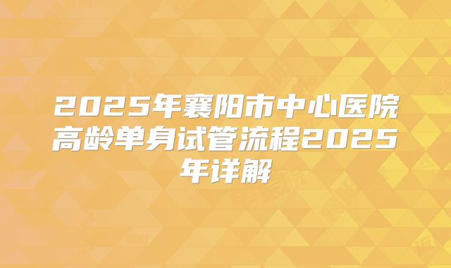 2025年襄阳市中心医院高龄单身试管流程2025年详解