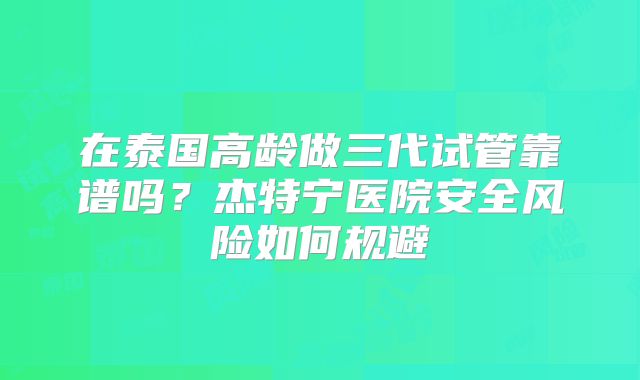 在泰国高龄做三代试管靠谱吗？杰特宁医院安全风险如何规避