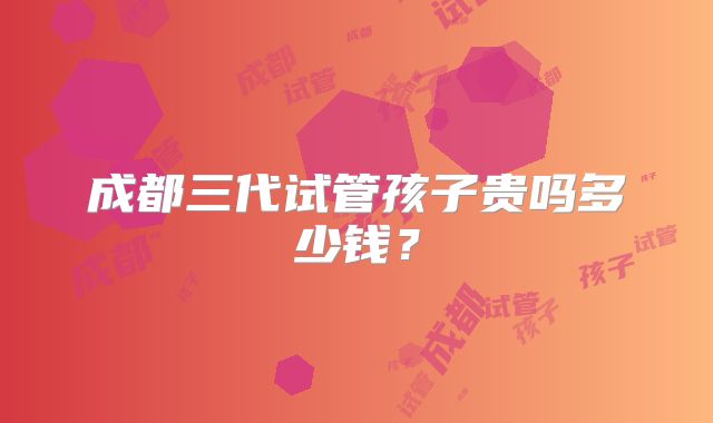 成都三代试管孩子贵吗多少钱?