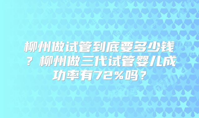 柳州做试管到底要多少钱？柳州做三代试管婴儿成功率有72%吗？