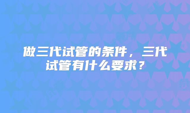 做三代试管的条件，三代试管有什么要求？