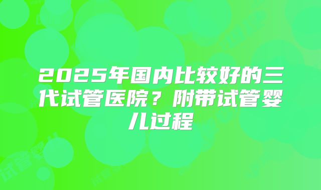 2025年国内比较好的三代试管医院?附带试管婴儿过程