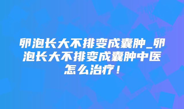 卵泡长大不排变成囊肿_卵泡长大不排变成囊肿中医怎么治疗!