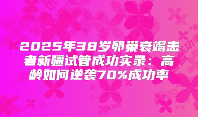 2025年38岁卵巢衰竭患者新疆试管成功实录:高龄如何逆袭70%成功率