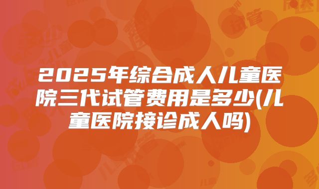 2025年综合成人儿童医院三代试管费用是多少(儿童医院接诊成人吗)