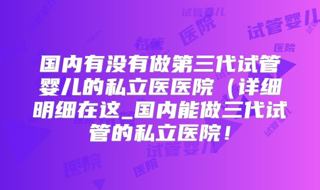 国内有没有做第三代试管婴儿的私立医医院（详细明细在这_国内能做三代试管的私立医院！