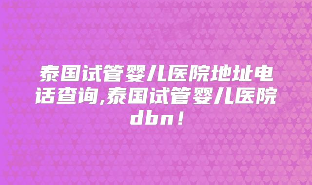 泰国试管婴儿医院地址电话查询,泰国试管婴儿医院dbn!