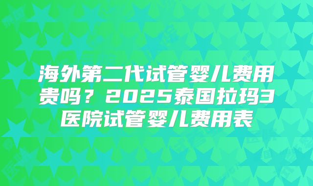 海外第二代试管婴儿费用贵吗?2025泰国拉玛3医院试管婴儿费用表