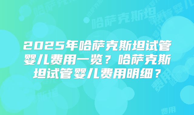 2025年哈萨克斯坦试管婴儿费用一览?哈萨克斯坦试管婴儿费用明细?
